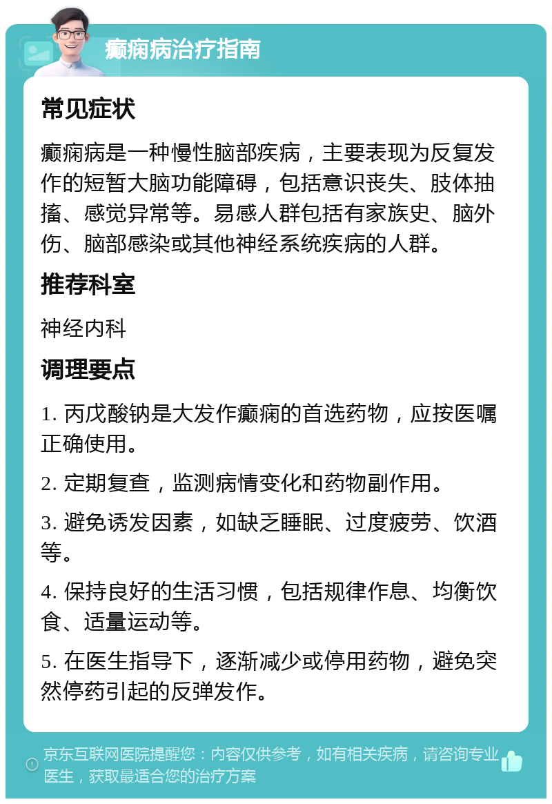 癫痫病治疗指南 常见症状 癫痫病是一种慢性脑部疾病，主要表现为反复发作的短暂大脑功能障碍，包括意识丧失、肢体抽搐、感觉异常等。易感人群包括有家族史、脑外伤、脑部感染或其他神经系统疾病的人群。 推荐科室 神经内科 调理要点 1. 丙戊酸钠是大发作癫痫的首选药物，应按医嘱正确使用。 2. 定期复查，监测病情变化和药物副作用。 3. 避免诱发因素，如缺乏睡眠、过度疲劳、饮酒等。 4. 保持良好的生活习惯，包括规律作息、均衡饮食、适量运动等。 5. 在医生指导下，逐渐减少或停用药物，避免突然停药引起的反弹发作。