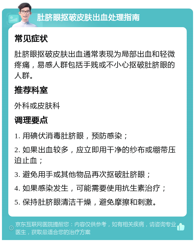 肚脐眼抠破皮肤出血处理指南 常见症状 肚脐眼抠破皮肤出血通常表现为局部出血和轻微疼痛，易感人群包括手贱或不小心抠破肚脐眼的人群。 推荐科室 外科或皮肤科 调理要点 1. 用碘伏消毒肚脐眼，预防感染； 2. 如果出血较多，应立即用干净的纱布或绷带压迫止血； 3. 避免用手或其他物品再次抠破肚脐眼； 4. 如果感染发生，可能需要使用抗生素治疗； 5. 保持肚脐眼清洁干燥，避免摩擦和刺激。