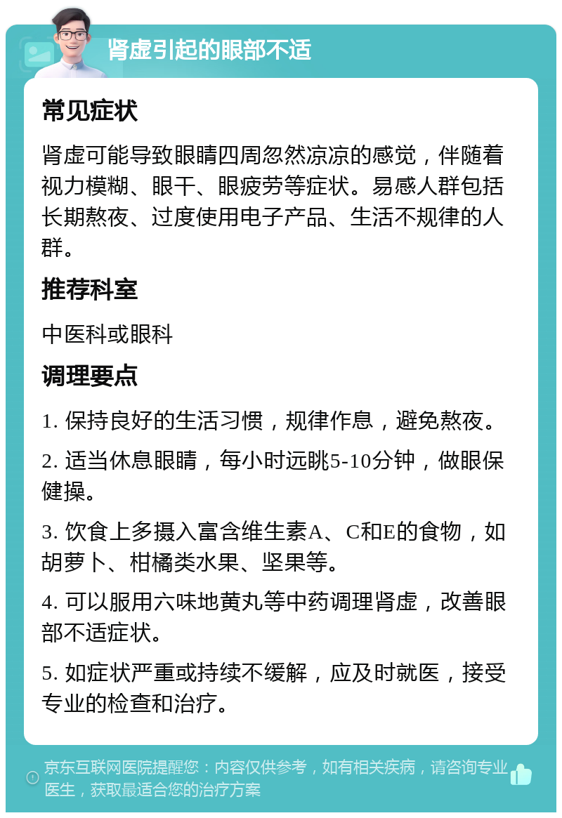 肾虚引起的眼部不适 常见症状 肾虚可能导致眼睛四周忽然凉凉的感觉，伴随着视力模糊、眼干、眼疲劳等症状。易感人群包括长期熬夜、过度使用电子产品、生活不规律的人群。 推荐科室 中医科或眼科 调理要点 1. 保持良好的生活习惯，规律作息，避免熬夜。 2. 适当休息眼睛，每小时远眺5-10分钟，做眼保健操。 3. 饮食上多摄入富含维生素A、C和E的食物，如胡萝卜、柑橘类水果、坚果等。 4. 可以服用六味地黄丸等中药调理肾虚，改善眼部不适症状。 5. 如症状严重或持续不缓解，应及时就医，接受专业的检查和治疗。