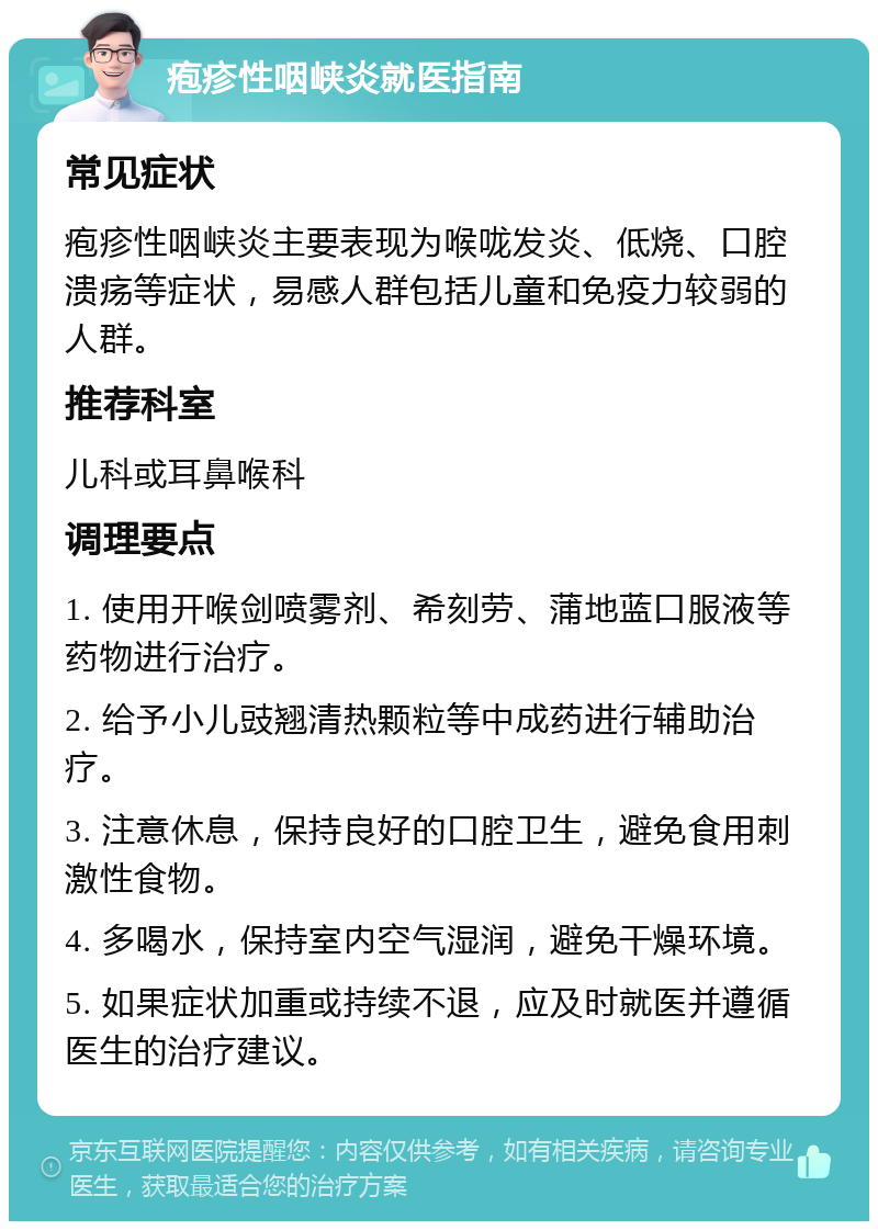 疱疹性咽峡炎就医指南 常见症状 疱疹性咽峡炎主要表现为喉咙发炎、低烧、口腔溃疡等症状，易感人群包括儿童和免疫力较弱的人群。 推荐科室 儿科或耳鼻喉科 调理要点 1. 使用开喉剑喷雾剂、希刻劳、蒲地蓝口服液等药物进行治疗。 2. 给予小儿豉翘清热颗粒等中成药进行辅助治疗。 3. 注意休息，保持良好的口腔卫生，避免食用刺激性食物。 4. 多喝水，保持室内空气湿润，避免干燥环境。 5. 如果症状加重或持续不退，应及时就医并遵循医生的治疗建议。