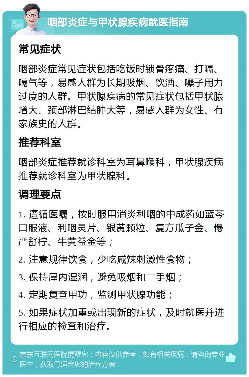 咽部炎症与甲状腺疾病就医指南 常见症状 咽部炎症常见症状包括吃饭时锁骨疼痛、打嗝、嗝气等，易感人群为长期吸烟、饮酒、嗓子用力过度的人群。甲状腺疾病的常见症状包括甲状腺增大、颈部淋巴结肿大等，易感人群为女性、有家族史的人群。 推荐科室 咽部炎症推荐就诊科室为耳鼻喉科，甲状腺疾病推荐就诊科室为甲状腺科。 调理要点 1. 遵循医嘱，按时服用消炎利咽的中成药如蓝芩口服液、利咽灵片、银黄颗粒、复方瓜子金、慢严舒柠、牛黄益金等； 2. 注意规律饮食，少吃咸辣刺激性食物； 3. 保持屋内湿润，避免吸烟和二手烟； 4. 定期复查甲功，监测甲状腺功能； 5. 如果症状加重或出现新的症状，及时就医并进行相应的检查和治疗。