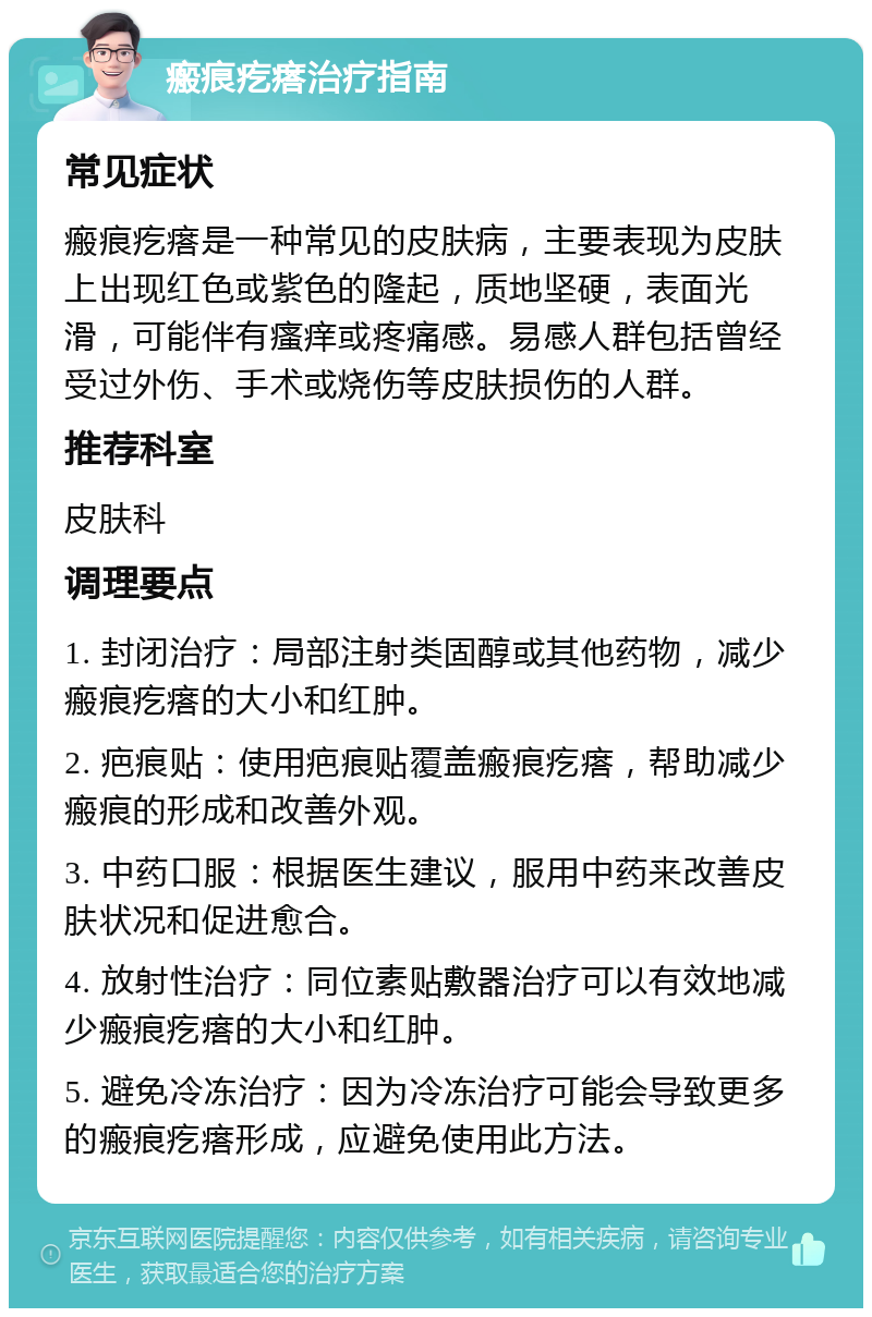 瘢痕疙瘩治疗指南 常见症状 瘢痕疙瘩是一种常见的皮肤病，主要表现为皮肤上出现红色或紫色的隆起，质地坚硬，表面光滑，可能伴有瘙痒或疼痛感。易感人群包括曾经受过外伤、手术或烧伤等皮肤损伤的人群。 推荐科室 皮肤科 调理要点 1. 封闭治疗：局部注射类固醇或其他药物，减少瘢痕疙瘩的大小和红肿。 2. 疤痕贴：使用疤痕贴覆盖瘢痕疙瘩，帮助减少瘢痕的形成和改善外观。 3. 中药口服：根据医生建议，服用中药来改善皮肤状况和促进愈合。 4. 放射性治疗：同位素贴敷器治疗可以有效地减少瘢痕疙瘩的大小和红肿。 5. 避免冷冻治疗：因为冷冻治疗可能会导致更多的瘢痕疙瘩形成，应避免使用此方法。