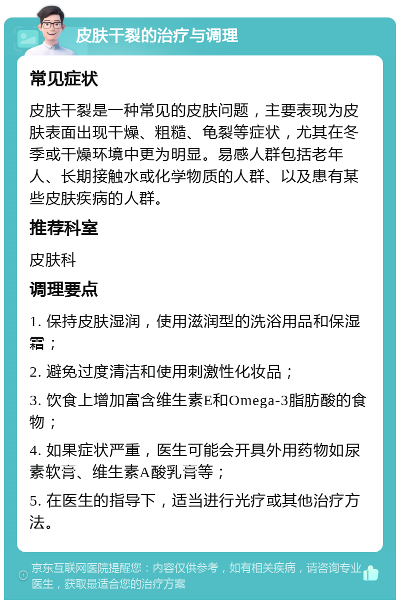 皮肤干裂的治疗与调理 常见症状 皮肤干裂是一种常见的皮肤问题，主要表现为皮肤表面出现干燥、粗糙、龟裂等症状，尤其在冬季或干燥环境中更为明显。易感人群包括老年人、长期接触水或化学物质的人群、以及患有某些皮肤疾病的人群。 推荐科室 皮肤科 调理要点 1. 保持皮肤湿润，使用滋润型的洗浴用品和保湿霜； 2. 避免过度清洁和使用刺激性化妆品； 3. 饮食上增加富含维生素E和Omega-3脂肪酸的食物； 4. 如果症状严重，医生可能会开具外用药物如尿素软膏、维生素A酸乳膏等； 5. 在医生的指导下，适当进行光疗或其他治疗方法。