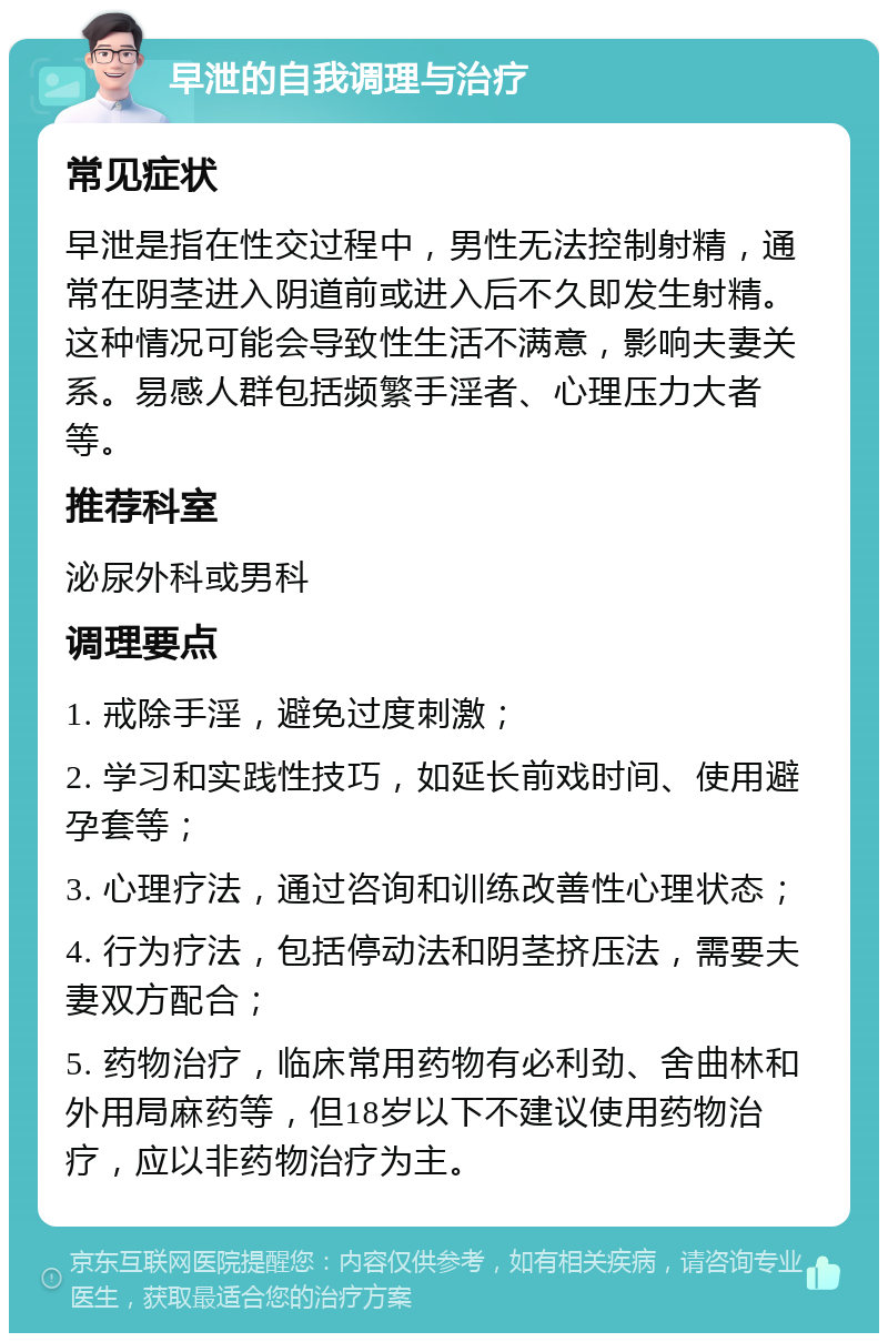 早泄的自我调理与治疗 常见症状 早泄是指在性交过程中，男性无法控制射精，通常在阴茎进入阴道前或进入后不久即发生射精。这种情况可能会导致性生活不满意，影响夫妻关系。易感人群包括频繁手淫者、心理压力大者等。 推荐科室 泌尿外科或男科 调理要点 1. 戒除手淫，避免过度刺激； 2. 学习和实践性技巧，如延长前戏时间、使用避孕套等； 3. 心理疗法，通过咨询和训练改善性心理状态； 4. 行为疗法，包括停动法和阴茎挤压法，需要夫妻双方配合； 5. 药物治疗，临床常用药物有必利劲、舍曲林和外用局麻药等，但18岁以下不建议使用药物治疗，应以非药物治疗为主。