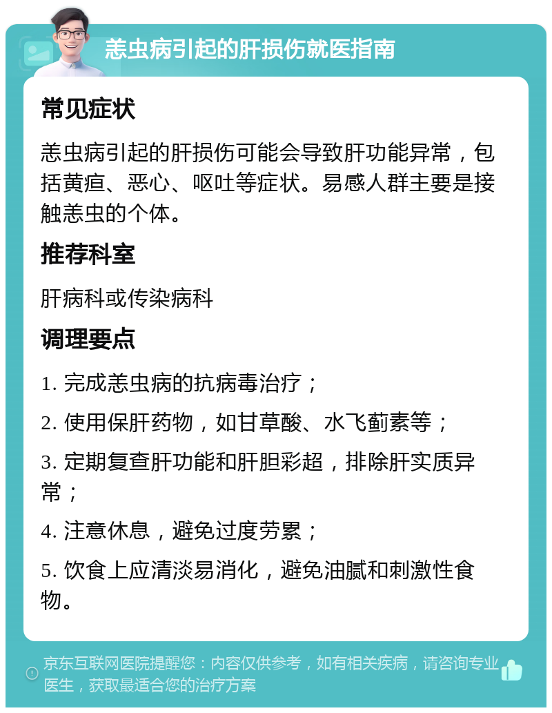 恙虫病引起的肝损伤就医指南 常见症状 恙虫病引起的肝损伤可能会导致肝功能异常，包括黄疸、恶心、呕吐等症状。易感人群主要是接触恙虫的个体。 推荐科室 肝病科或传染病科 调理要点 1. 完成恙虫病的抗病毒治疗； 2. 使用保肝药物，如甘草酸、水飞蓟素等； 3. 定期复查肝功能和肝胆彩超，排除肝实质异常； 4. 注意休息，避免过度劳累； 5. 饮食上应清淡易消化，避免油腻和刺激性食物。