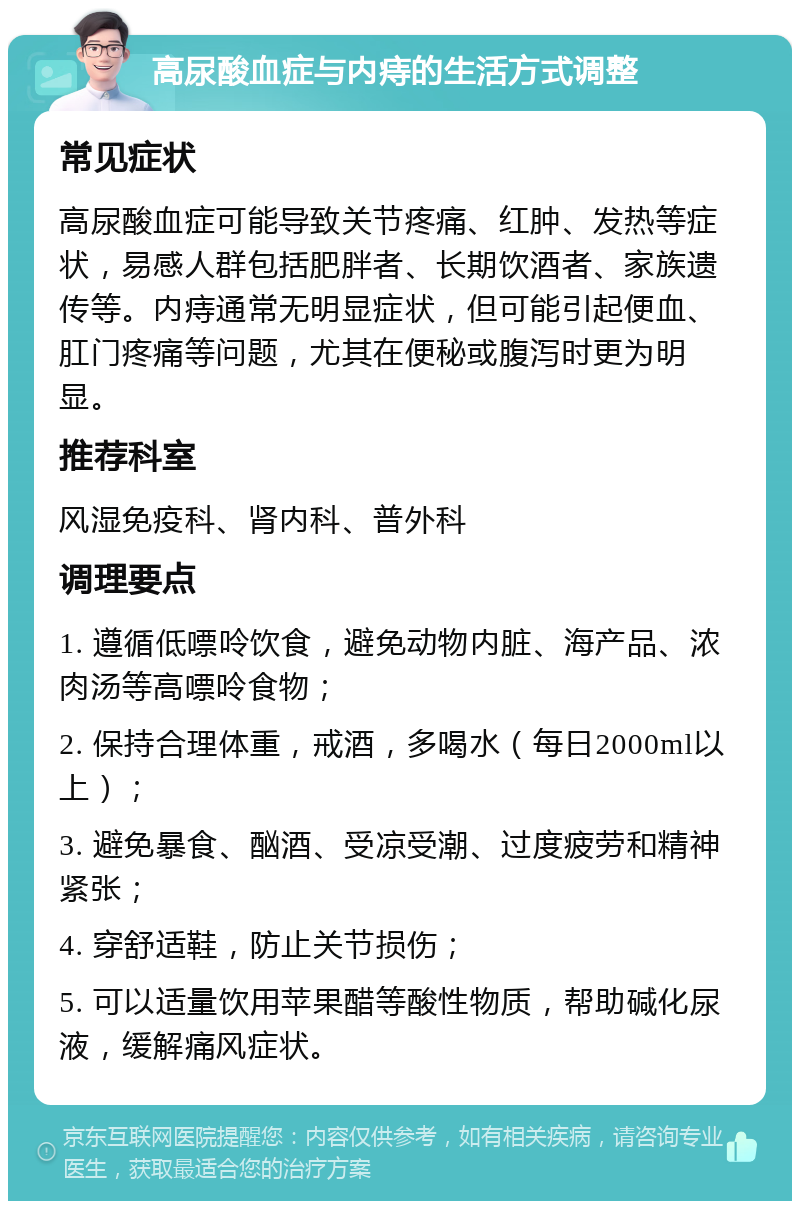 高尿酸血症与内痔的生活方式调整 常见症状 高尿酸血症可能导致关节疼痛、红肿、发热等症状，易感人群包括肥胖者、长期饮酒者、家族遗传等。内痔通常无明显症状，但可能引起便血、肛门疼痛等问题，尤其在便秘或腹泻时更为明显。 推荐科室 风湿免疫科、肾内科、普外科 调理要点 1. 遵循低嘌呤饮食，避免动物内脏、海产品、浓肉汤等高嘌呤食物； 2. 保持合理体重，戒酒，多喝水（每日2000ml以上）； 3. 避免暴食、酗酒、受凉受潮、过度疲劳和精神紧张； 4. 穿舒适鞋，防止关节损伤； 5. 可以适量饮用苹果醋等酸性物质，帮助碱化尿液，缓解痛风症状。