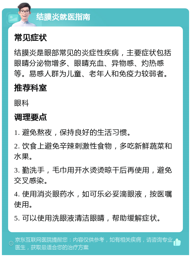 结膜炎就医指南 常见症状 结膜炎是眼部常见的炎症性疾病，主要症状包括眼睛分泌物增多、眼睛充血、异物感、灼热感等。易感人群为儿童、老年人和免疫力较弱者。 推荐科室 眼科 调理要点 1. 避免熬夜，保持良好的生活习惯。 2. 饮食上避免辛辣刺激性食物，多吃新鲜蔬菜和水果。 3. 勤洗手，毛巾用开水烫烫晾干后再使用，避免交叉感染。 4. 使用消炎眼药水，如可乐必妥滴眼液，按医嘱使用。 5. 可以使用洗眼液清洁眼睛，帮助缓解症状。