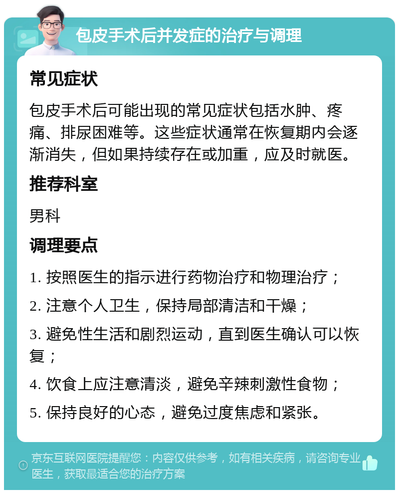 包皮手术后并发症的治疗与调理 常见症状 包皮手术后可能出现的常见症状包括水肿、疼痛、排尿困难等。这些症状通常在恢复期内会逐渐消失，但如果持续存在或加重，应及时就医。 推荐科室 男科 调理要点 1. 按照医生的指示进行药物治疗和物理治疗； 2. 注意个人卫生，保持局部清洁和干燥； 3. 避免性生活和剧烈运动，直到医生确认可以恢复； 4. 饮食上应注意清淡，避免辛辣刺激性食物； 5. 保持良好的心态，避免过度焦虑和紧张。