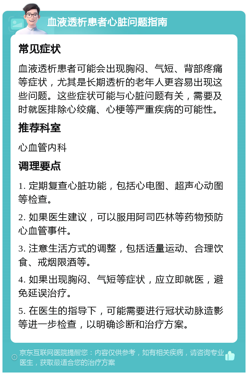 血液透析患者心脏问题指南 常见症状 血液透析患者可能会出现胸闷、气短、背部疼痛等症状，尤其是长期透析的老年人更容易出现这些问题。这些症状可能与心脏问题有关，需要及时就医排除心绞痛、心梗等严重疾病的可能性。 推荐科室 心血管内科 调理要点 1. 定期复查心脏功能，包括心电图、超声心动图等检查。 2. 如果医生建议，可以服用阿司匹林等药物预防心血管事件。 3. 注意生活方式的调整，包括适量运动、合理饮食、戒烟限酒等。 4. 如果出现胸闷、气短等症状，应立即就医，避免延误治疗。 5. 在医生的指导下，可能需要进行冠状动脉造影等进一步检查，以明确诊断和治疗方案。