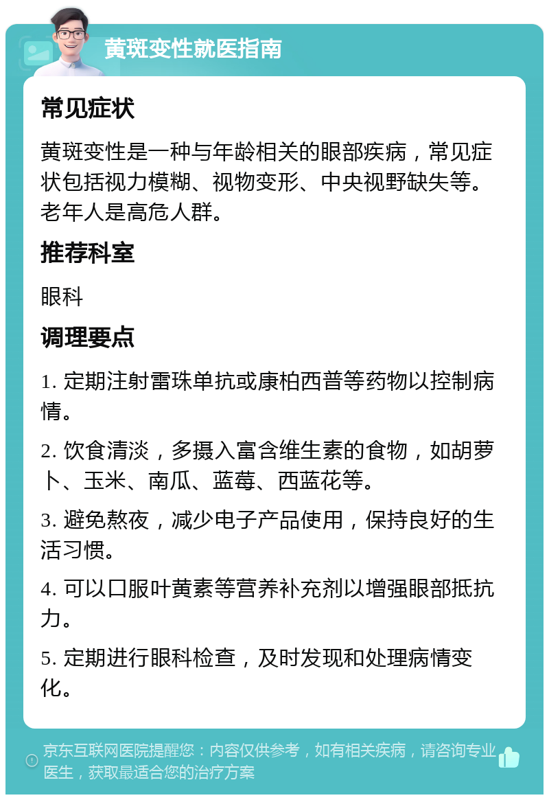 黄斑变性就医指南 常见症状 黄斑变性是一种与年龄相关的眼部疾病，常见症状包括视力模糊、视物变形、中央视野缺失等。老年人是高危人群。 推荐科室 眼科 调理要点 1. 定期注射雷珠单抗或康柏西普等药物以控制病情。 2. 饮食清淡，多摄入富含维生素的食物，如胡萝卜、玉米、南瓜、蓝莓、西蓝花等。 3. 避免熬夜，减少电子产品使用，保持良好的生活习惯。 4. 可以口服叶黄素等营养补充剂以增强眼部抵抗力。 5. 定期进行眼科检查，及时发现和处理病情变化。