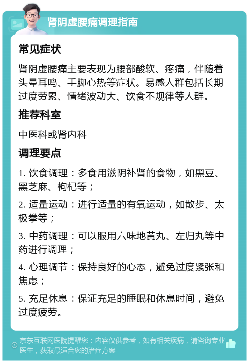 肾阴虚腰痛调理指南 常见症状 肾阴虚腰痛主要表现为腰部酸软、疼痛，伴随着头晕耳鸣、手脚心热等症状。易感人群包括长期过度劳累、情绪波动大、饮食不规律等人群。 推荐科室 中医科或肾内科 调理要点 1. 饮食调理：多食用滋阴补肾的食物，如黑豆、黑芝麻、枸杞等； 2. 适量运动：进行适量的有氧运动，如散步、太极拳等； 3. 中药调理：可以服用六味地黄丸、左归丸等中药进行调理； 4. 心理调节：保持良好的心态，避免过度紧张和焦虑； 5. 充足休息：保证充足的睡眠和休息时间，避免过度疲劳。