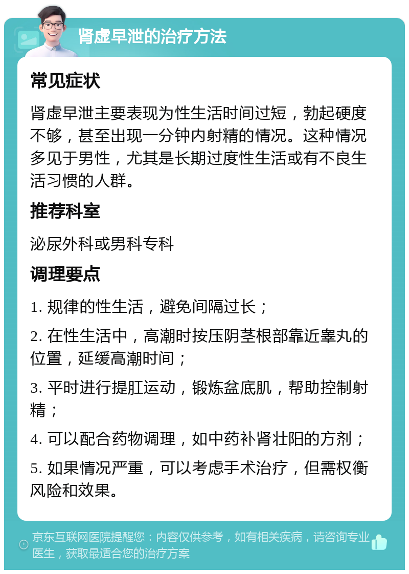 肾虚早泄的治疗方法 常见症状 肾虚早泄主要表现为性生活时间过短，勃起硬度不够，甚至出现一分钟内射精的情况。这种情况多见于男性，尤其是长期过度性生活或有不良生活习惯的人群。 推荐科室 泌尿外科或男科专科 调理要点 1. 规律的性生活，避免间隔过长； 2. 在性生活中，高潮时按压阴茎根部靠近睾丸的位置，延缓高潮时间； 3. 平时进行提肛运动，锻炼盆底肌，帮助控制射精； 4. 可以配合药物调理，如中药补肾壮阳的方剂； 5. 如果情况严重，可以考虑手术治疗，但需权衡风险和效果。