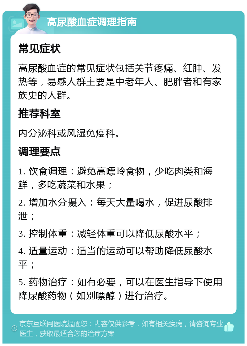 高尿酸血症调理指南 常见症状 高尿酸血症的常见症状包括关节疼痛、红肿、发热等，易感人群主要是中老年人、肥胖者和有家族史的人群。 推荐科室 内分泌科或风湿免疫科。 调理要点 1. 饮食调理：避免高嘌呤食物，少吃肉类和海鲜，多吃蔬菜和水果； 2. 增加水分摄入：每天大量喝水，促进尿酸排泄； 3. 控制体重：减轻体重可以降低尿酸水平； 4. 适量运动：适当的运动可以帮助降低尿酸水平； 5. 药物治疗：如有必要，可以在医生指导下使用降尿酸药物（如别嘌醇）进行治疗。