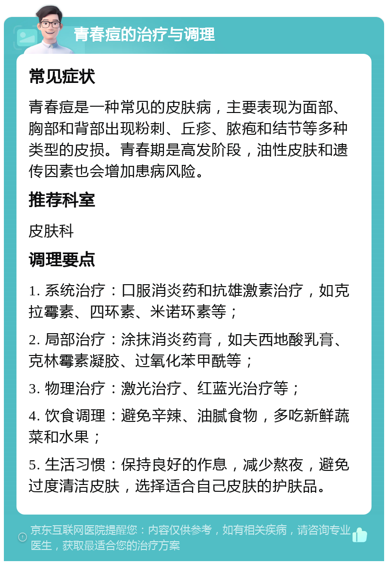 青春痘的治疗与调理 常见症状 青春痘是一种常见的皮肤病，主要表现为面部、胸部和背部出现粉刺、丘疹、脓疱和结节等多种类型的皮损。青春期是高发阶段，油性皮肤和遗传因素也会增加患病风险。 推荐科室 皮肤科 调理要点 1. 系统治疗：口服消炎药和抗雄激素治疗，如克拉霉素、四环素、米诺环素等； 2. 局部治疗：涂抹消炎药膏，如夫西地酸乳膏、克林霉素凝胶、过氧化苯甲酰等； 3. 物理治疗：激光治疗、红蓝光治疗等； 4. 饮食调理：避免辛辣、油腻食物，多吃新鲜蔬菜和水果； 5. 生活习惯：保持良好的作息，减少熬夜，避免过度清洁皮肤，选择适合自己皮肤的护肤品。