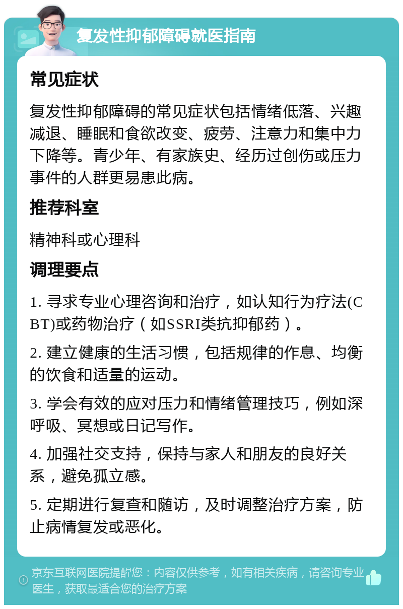 复发性抑郁障碍就医指南 常见症状 复发性抑郁障碍的常见症状包括情绪低落、兴趣减退、睡眠和食欲改变、疲劳、注意力和集中力下降等。青少年、有家族史、经历过创伤或压力事件的人群更易患此病。 推荐科室 精神科或心理科 调理要点 1. 寻求专业心理咨询和治疗，如认知行为疗法(CBT)或药物治疗（如SSRI类抗抑郁药）。 2. 建立健康的生活习惯，包括规律的作息、均衡的饮食和适量的运动。 3. 学会有效的应对压力和情绪管理技巧，例如深呼吸、冥想或日记写作。 4. 加强社交支持，保持与家人和朋友的良好关系，避免孤立感。 5. 定期进行复查和随访，及时调整治疗方案，防止病情复发或恶化。