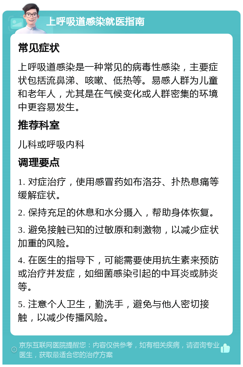 上呼吸道感染就医指南 常见症状 上呼吸道感染是一种常见的病毒性感染，主要症状包括流鼻涕、咳嗽、低热等。易感人群为儿童和老年人，尤其是在气候变化或人群密集的环境中更容易发生。 推荐科室 儿科或呼吸内科 调理要点 1. 对症治疗，使用感冒药如布洛芬、扑热息痛等缓解症状。 2. 保持充足的休息和水分摄入，帮助身体恢复。 3. 避免接触已知的过敏原和刺激物，以减少症状加重的风险。 4. 在医生的指导下，可能需要使用抗生素来预防或治疗并发症，如细菌感染引起的中耳炎或肺炎等。 5. 注意个人卫生，勤洗手，避免与他人密切接触，以减少传播风险。