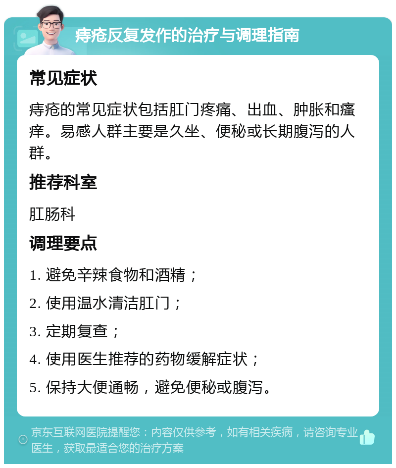 痔疮反复发作的治疗与调理指南 常见症状 痔疮的常见症状包括肛门疼痛、出血、肿胀和瘙痒。易感人群主要是久坐、便秘或长期腹泻的人群。 推荐科室 肛肠科 调理要点 1. 避免辛辣食物和酒精； 2. 使用温水清洁肛门； 3. 定期复查； 4. 使用医生推荐的药物缓解症状； 5. 保持大便通畅，避免便秘或腹泻。