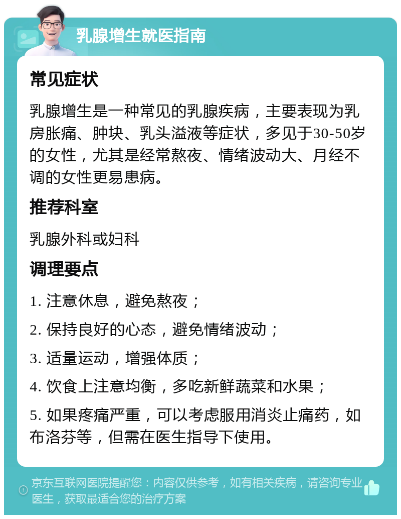 乳腺增生就医指南 常见症状 乳腺增生是一种常见的乳腺疾病，主要表现为乳房胀痛、肿块、乳头溢液等症状，多见于30-50岁的女性，尤其是经常熬夜、情绪波动大、月经不调的女性更易患病。 推荐科室 乳腺外科或妇科 调理要点 1. 注意休息，避免熬夜； 2. 保持良好的心态，避免情绪波动； 3. 适量运动，增强体质； 4. 饮食上注意均衡，多吃新鲜蔬菜和水果； 5. 如果疼痛严重，可以考虑服用消炎止痛药，如布洛芬等，但需在医生指导下使用。