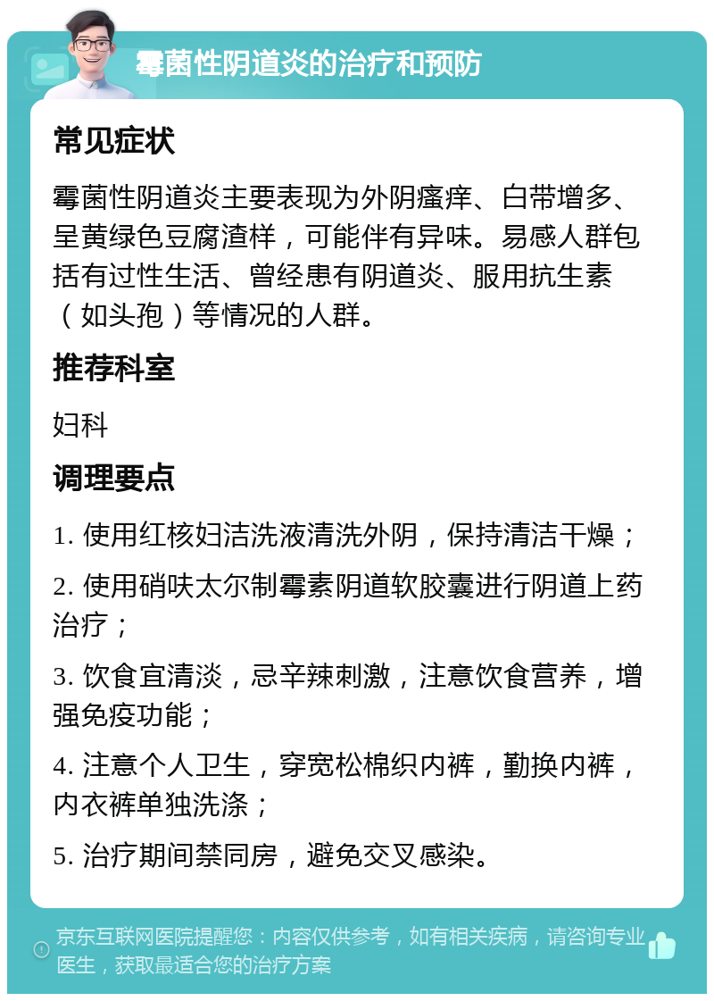 霉菌性阴道炎的治疗和预防 常见症状 霉菌性阴道炎主要表现为外阴瘙痒、白带增多、呈黄绿色豆腐渣样，可能伴有异味。易感人群包括有过性生活、曾经患有阴道炎、服用抗生素（如头孢）等情况的人群。 推荐科室 妇科 调理要点 1. 使用红核妇洁洗液清洗外阴，保持清洁干燥； 2. 使用硝呋太尔制霉素阴道软胶囊进行阴道上药治疗； 3. 饮食宜清淡，忌辛辣刺激，注意饮食营养，增强免疫功能； 4. 注意个人卫生，穿宽松棉织内裤，勤换内裤，内衣裤单独洗涤； 5. 治疗期间禁同房，避免交叉感染。