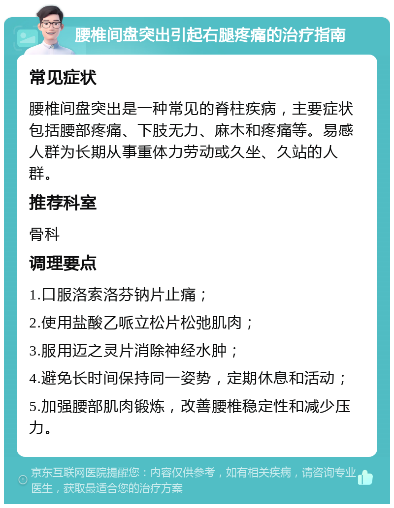 腰椎间盘突出引起右腿疼痛的治疗指南 常见症状 腰椎间盘突出是一种常见的脊柱疾病，主要症状包括腰部疼痛、下肢无力、麻木和疼痛等。易感人群为长期从事重体力劳动或久坐、久站的人群。 推荐科室 骨科 调理要点 1.口服洛索洛芬钠片止痛； 2.使用盐酸乙哌立松片松弛肌肉； 3.服用迈之灵片消除神经水肿； 4.避免长时间保持同一姿势，定期休息和活动； 5.加强腰部肌肉锻炼，改善腰椎稳定性和减少压力。