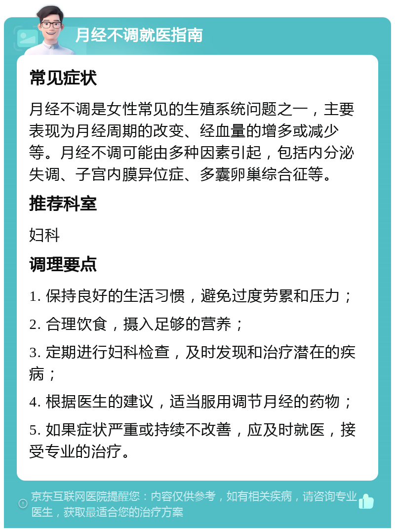 月经不调就医指南 常见症状 月经不调是女性常见的生殖系统问题之一，主要表现为月经周期的改变、经血量的增多或减少等。月经不调可能由多种因素引起，包括内分泌失调、子宫内膜异位症、多囊卵巢综合征等。 推荐科室 妇科 调理要点 1. 保持良好的生活习惯，避免过度劳累和压力； 2. 合理饮食，摄入足够的营养； 3. 定期进行妇科检查，及时发现和治疗潜在的疾病； 4. 根据医生的建议，适当服用调节月经的药物； 5. 如果症状严重或持续不改善，应及时就医，接受专业的治疗。