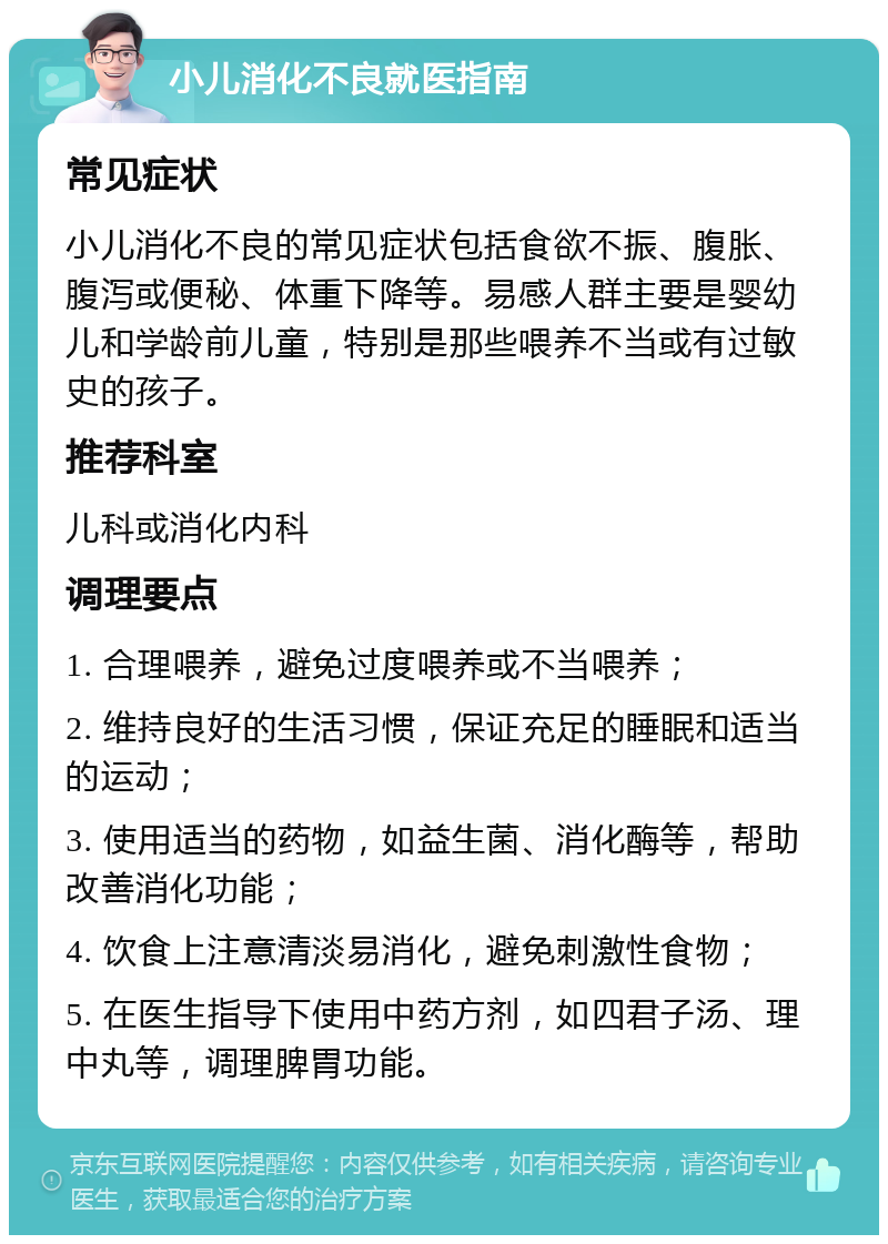 小儿消化不良就医指南 常见症状 小儿消化不良的常见症状包括食欲不振、腹胀、腹泻或便秘、体重下降等。易感人群主要是婴幼儿和学龄前儿童，特别是那些喂养不当或有过敏史的孩子。 推荐科室 儿科或消化内科 调理要点 1. 合理喂养，避免过度喂养或不当喂养； 2. 维持良好的生活习惯，保证充足的睡眠和适当的运动； 3. 使用适当的药物，如益生菌、消化酶等，帮助改善消化功能； 4. 饮食上注意清淡易消化，避免刺激性食物； 5. 在医生指导下使用中药方剂，如四君子汤、理中丸等，调理脾胃功能。