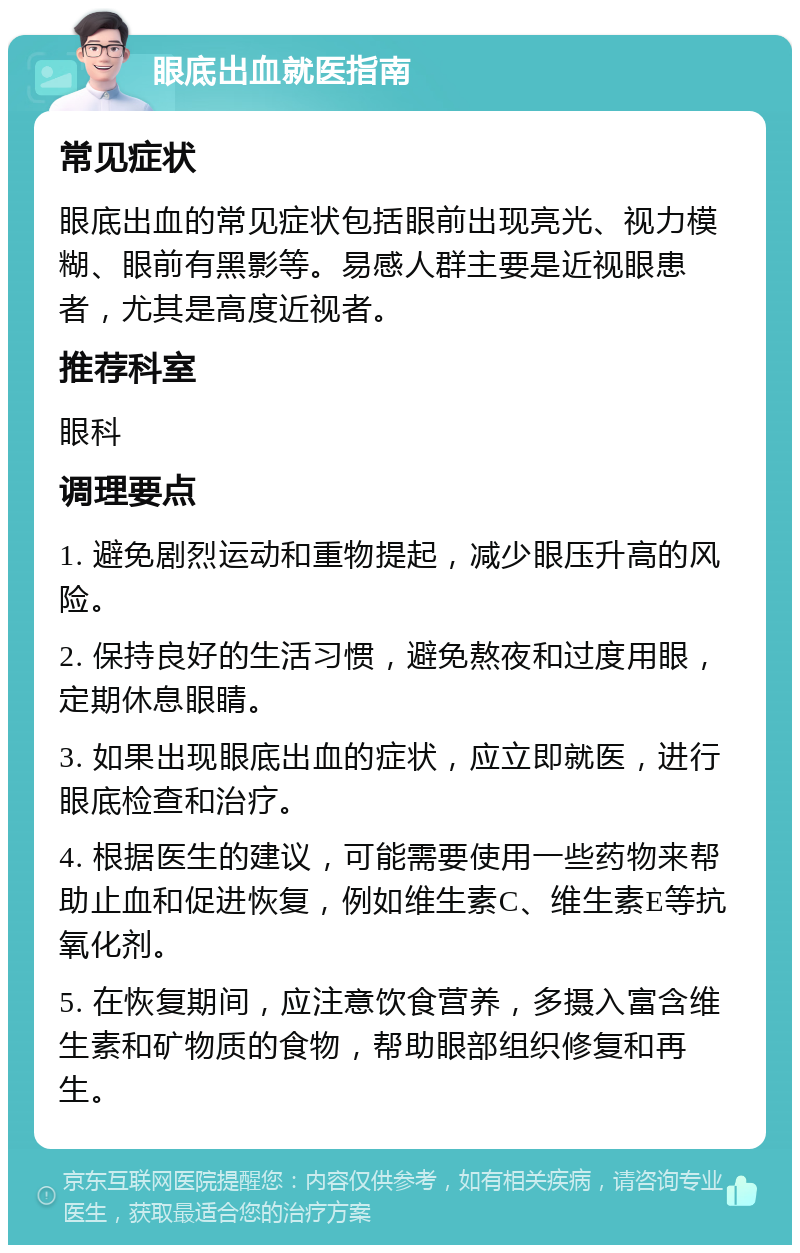 眼底出血就医指南 常见症状 眼底出血的常见症状包括眼前出现亮光、视力模糊、眼前有黑影等。易感人群主要是近视眼患者，尤其是高度近视者。 推荐科室 眼科 调理要点 1. 避免剧烈运动和重物提起，减少眼压升高的风险。 2. 保持良好的生活习惯，避免熬夜和过度用眼，定期休息眼睛。 3. 如果出现眼底出血的症状，应立即就医，进行眼底检查和治疗。 4. 根据医生的建议，可能需要使用一些药物来帮助止血和促进恢复，例如维生素C、维生素E等抗氧化剂。 5. 在恢复期间，应注意饮食营养，多摄入富含维生素和矿物质的食物，帮助眼部组织修复和再生。