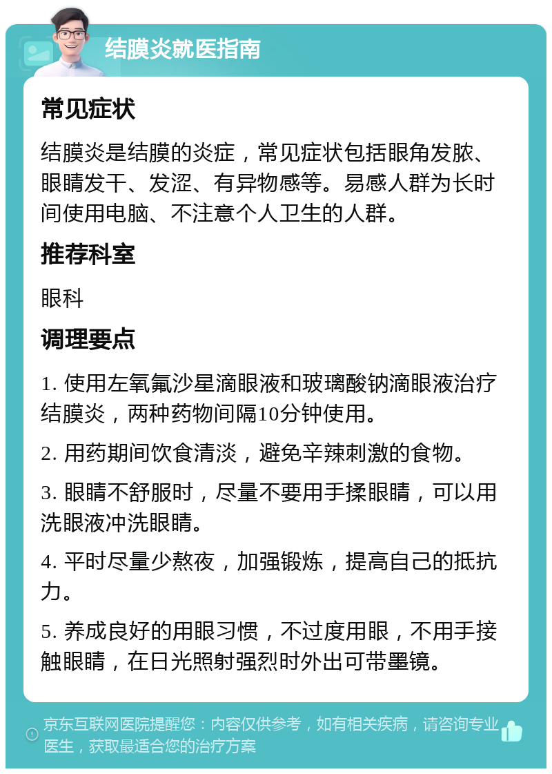 结膜炎就医指南 常见症状 结膜炎是结膜的炎症，常见症状包括眼角发脓、眼睛发干、发涩、有异物感等。易感人群为长时间使用电脑、不注意个人卫生的人群。 推荐科室 眼科 调理要点 1. 使用左氧氟沙星滴眼液和玻璃酸钠滴眼液治疗结膜炎，两种药物间隔10分钟使用。 2. 用药期间饮食清淡，避免辛辣刺激的食物。 3. 眼睛不舒服时，尽量不要用手揉眼睛，可以用洗眼液冲洗眼睛。 4. 平时尽量少熬夜，加强锻炼，提高自己的抵抗力。 5. 养成良好的用眼习惯，不过度用眼，不用手接触眼睛，在日光照射强烈时外出可带墨镜。