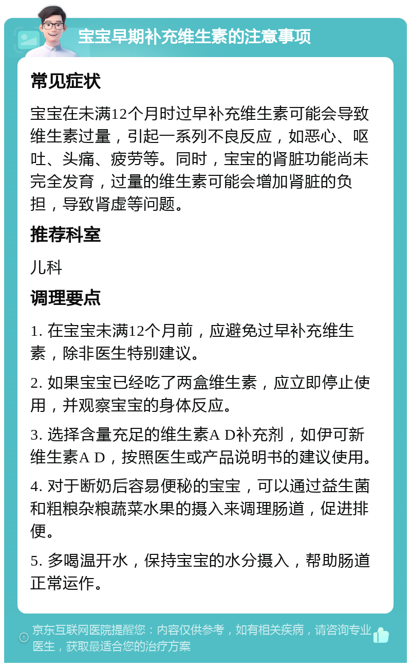 宝宝早期补充维生素的注意事项 常见症状 宝宝在未满12个月时过早补充维生素可能会导致维生素过量，引起一系列不良反应，如恶心、呕吐、头痛、疲劳等。同时，宝宝的肾脏功能尚未完全发育，过量的维生素可能会增加肾脏的负担，导致肾虚等问题。 推荐科室 儿科 调理要点 1. 在宝宝未满12个月前，应避免过早补充维生素，除非医生特别建议。 2. 如果宝宝已经吃了两盒维生素，应立即停止使用，并观察宝宝的身体反应。 3. 选择含量充足的维生素A D补充剂，如伊可新维生素A D，按照医生或产品说明书的建议使用。 4. 对于断奶后容易便秘的宝宝，可以通过益生菌和粗粮杂粮蔬菜水果的摄入来调理肠道，促进排便。 5. 多喝温开水，保持宝宝的水分摄入，帮助肠道正常运作。