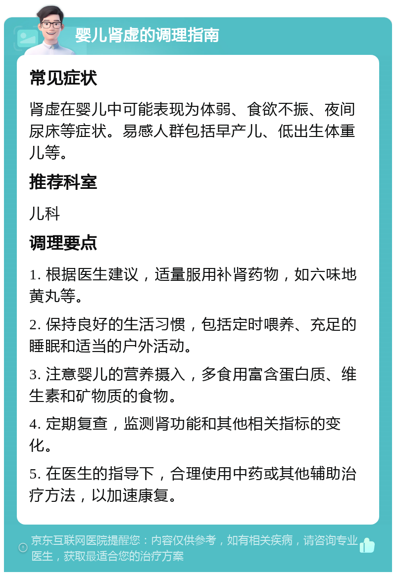 婴儿肾虚的调理指南 常见症状 肾虚在婴儿中可能表现为体弱、食欲不振、夜间尿床等症状。易感人群包括早产儿、低出生体重儿等。 推荐科室 儿科 调理要点 1. 根据医生建议，适量服用补肾药物，如六味地黄丸等。 2. 保持良好的生活习惯，包括定时喂养、充足的睡眠和适当的户外活动。 3. 注意婴儿的营养摄入，多食用富含蛋白质、维生素和矿物质的食物。 4. 定期复查，监测肾功能和其他相关指标的变化。 5. 在医生的指导下，合理使用中药或其他辅助治疗方法，以加速康复。