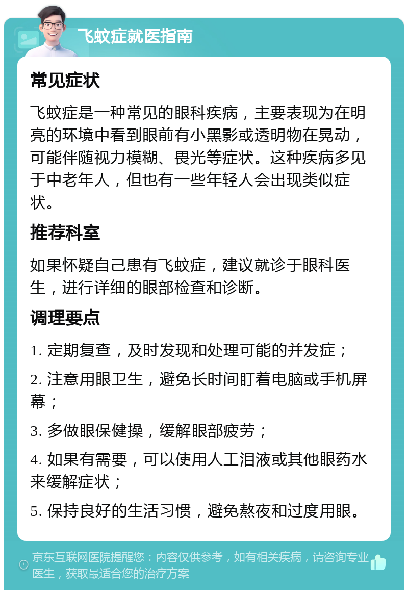 飞蚊症就医指南 常见症状 飞蚊症是一种常见的眼科疾病，主要表现为在明亮的环境中看到眼前有小黑影或透明物在晃动，可能伴随视力模糊、畏光等症状。这种疾病多见于中老年人，但也有一些年轻人会出现类似症状。 推荐科室 如果怀疑自己患有飞蚊症，建议就诊于眼科医生，进行详细的眼部检查和诊断。 调理要点 1. 定期复查，及时发现和处理可能的并发症； 2. 注意用眼卫生，避免长时间盯着电脑或手机屏幕； 3. 多做眼保健操，缓解眼部疲劳； 4. 如果有需要，可以使用人工泪液或其他眼药水来缓解症状； 5. 保持良好的生活习惯，避免熬夜和过度用眼。