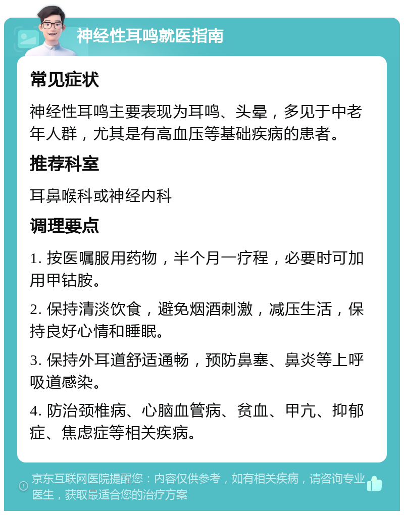 神经性耳鸣就医指南 常见症状 神经性耳鸣主要表现为耳鸣、头晕，多见于中老年人群，尤其是有高血压等基础疾病的患者。 推荐科室 耳鼻喉科或神经内科 调理要点 1. 按医嘱服用药物，半个月一疗程，必要时可加用甲钴胺。 2. 保持清淡饮食，避免烟酒刺激，减压生活，保持良好心情和睡眠。 3. 保持外耳道舒适通畅，预防鼻塞、鼻炎等上呼吸道感染。 4. 防治颈椎病、心脑血管病、贫血、甲亢、抑郁症、焦虑症等相关疾病。