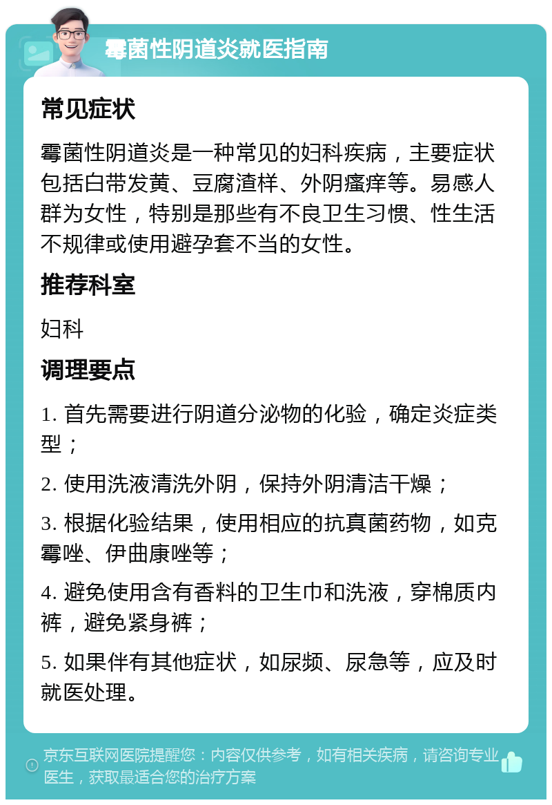 霉菌性阴道炎就医指南 常见症状 霉菌性阴道炎是一种常见的妇科疾病，主要症状包括白带发黄、豆腐渣样、外阴瘙痒等。易感人群为女性，特别是那些有不良卫生习惯、性生活不规律或使用避孕套不当的女性。 推荐科室 妇科 调理要点 1. 首先需要进行阴道分泌物的化验，确定炎症类型； 2. 使用洗液清洗外阴，保持外阴清洁干燥； 3. 根据化验结果，使用相应的抗真菌药物，如克霉唑、伊曲康唑等； 4. 避免使用含有香料的卫生巾和洗液，穿棉质内裤，避免紧身裤； 5. 如果伴有其他症状，如尿频、尿急等，应及时就医处理。