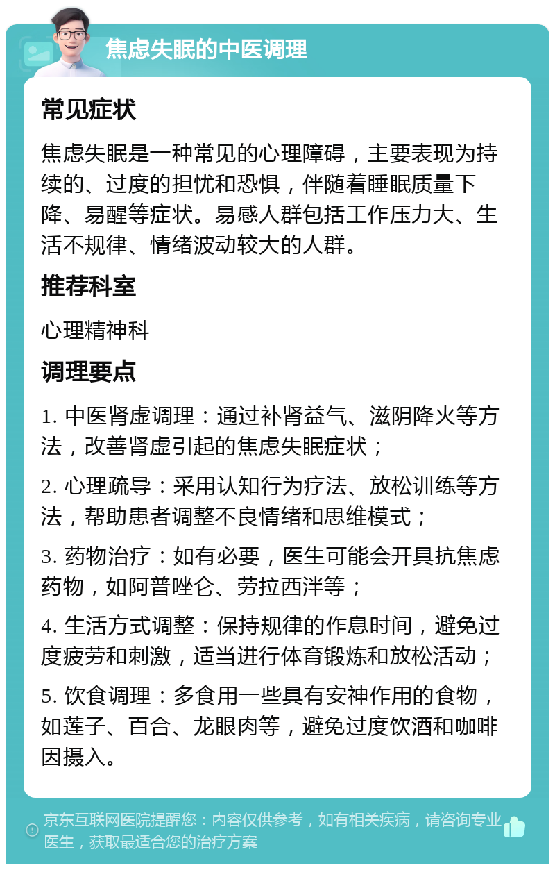 焦虑失眠的中医调理 常见症状 焦虑失眠是一种常见的心理障碍，主要表现为持续的、过度的担忧和恐惧，伴随着睡眠质量下降、易醒等症状。易感人群包括工作压力大、生活不规律、情绪波动较大的人群。 推荐科室 心理精神科 调理要点 1. 中医肾虚调理：通过补肾益气、滋阴降火等方法，改善肾虚引起的焦虑失眠症状； 2. 心理疏导：采用认知行为疗法、放松训练等方法，帮助患者调整不良情绪和思维模式； 3. 药物治疗：如有必要，医生可能会开具抗焦虑药物，如阿普唑仑、劳拉西泮等； 4. 生活方式调整：保持规律的作息时间，避免过度疲劳和刺激，适当进行体育锻炼和放松活动； 5. 饮食调理：多食用一些具有安神作用的食物，如莲子、百合、龙眼肉等，避免过度饮酒和咖啡因摄入。