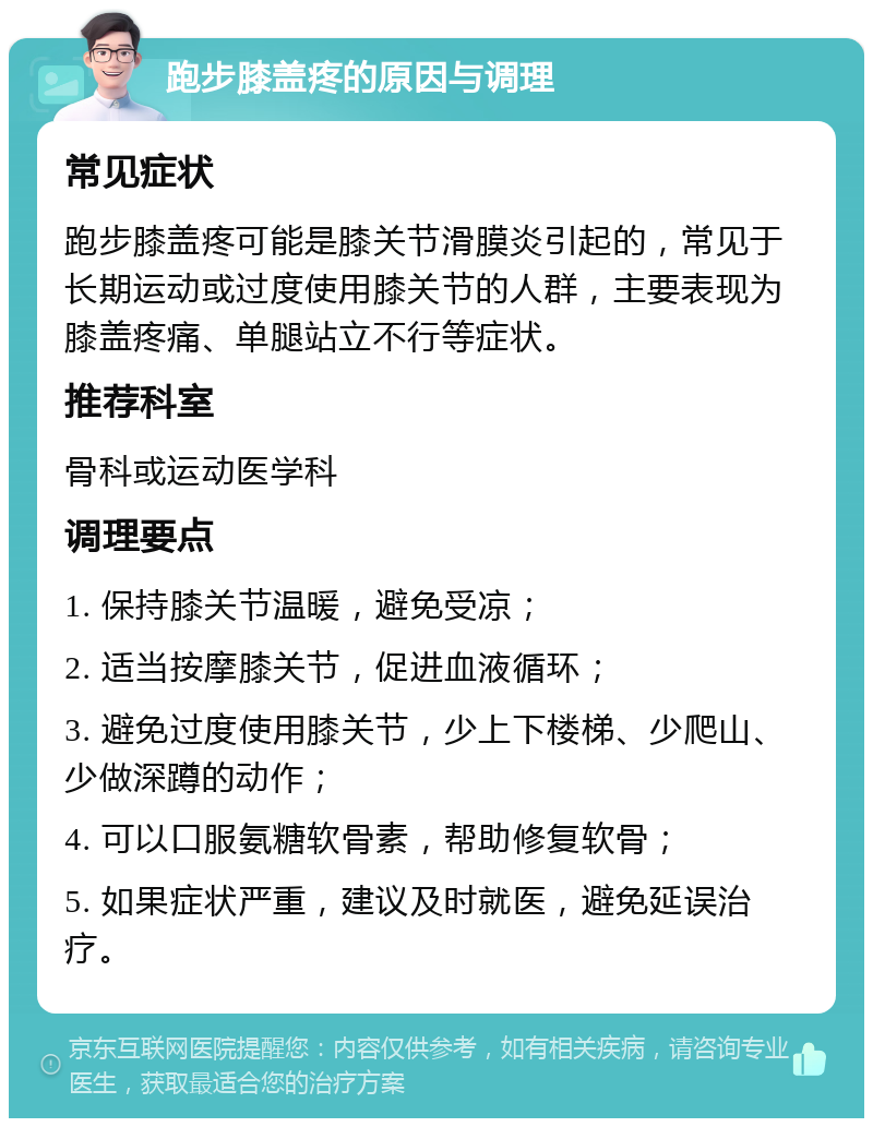 跑步膝盖疼的原因与调理 常见症状 跑步膝盖疼可能是膝关节滑膜炎引起的，常见于长期运动或过度使用膝关节的人群，主要表现为膝盖疼痛、单腿站立不行等症状。 推荐科室 骨科或运动医学科 调理要点 1. 保持膝关节温暖，避免受凉； 2. 适当按摩膝关节，促进血液循环； 3. 避免过度使用膝关节，少上下楼梯、少爬山、少做深蹲的动作； 4. 可以口服氨糖软骨素，帮助修复软骨； 5. 如果症状严重，建议及时就医，避免延误治疗。