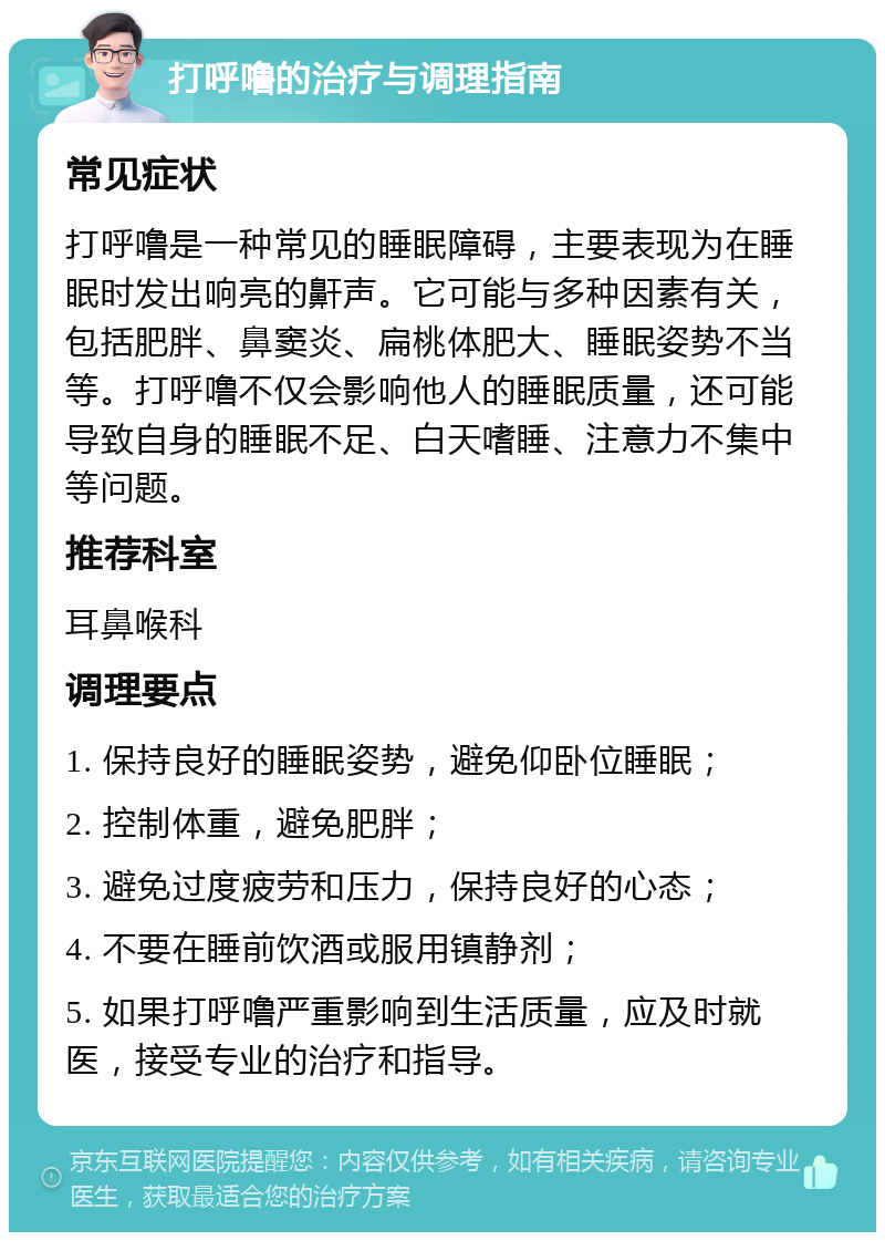 打呼噜的治疗与调理指南 常见症状 打呼噜是一种常见的睡眠障碍，主要表现为在睡眠时发出响亮的鼾声。它可能与多种因素有关，包括肥胖、鼻窦炎、扁桃体肥大、睡眠姿势不当等。打呼噜不仅会影响他人的睡眠质量，还可能导致自身的睡眠不足、白天嗜睡、注意力不集中等问题。 推荐科室 耳鼻喉科 调理要点 1. 保持良好的睡眠姿势，避免仰卧位睡眠； 2. 控制体重，避免肥胖； 3. 避免过度疲劳和压力，保持良好的心态； 4. 不要在睡前饮酒或服用镇静剂； 5. 如果打呼噜严重影响到生活质量，应及时就医，接受专业的治疗和指导。