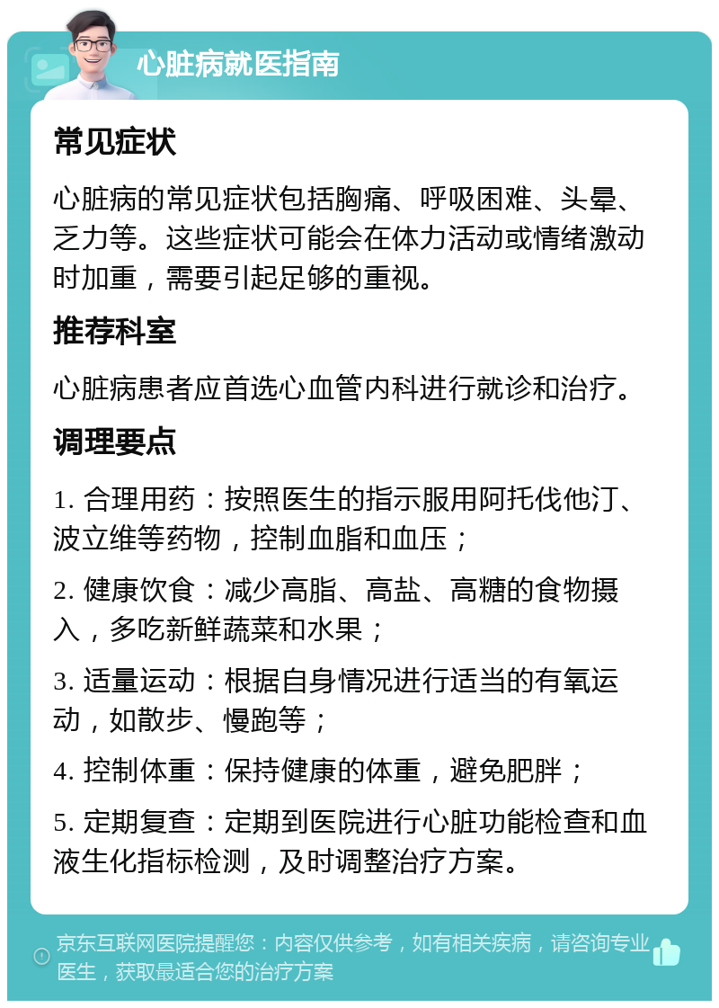 心脏病就医指南 常见症状 心脏病的常见症状包括胸痛、呼吸困难、头晕、乏力等。这些症状可能会在体力活动或情绪激动时加重，需要引起足够的重视。 推荐科室 心脏病患者应首选心血管内科进行就诊和治疗。 调理要点 1. 合理用药：按照医生的指示服用阿托伐他汀、波立维等药物，控制血脂和血压； 2. 健康饮食：减少高脂、高盐、高糖的食物摄入，多吃新鲜蔬菜和水果； 3. 适量运动：根据自身情况进行适当的有氧运动，如散步、慢跑等； 4. 控制体重：保持健康的体重，避免肥胖； 5. 定期复查：定期到医院进行心脏功能检查和血液生化指标检测，及时调整治疗方案。