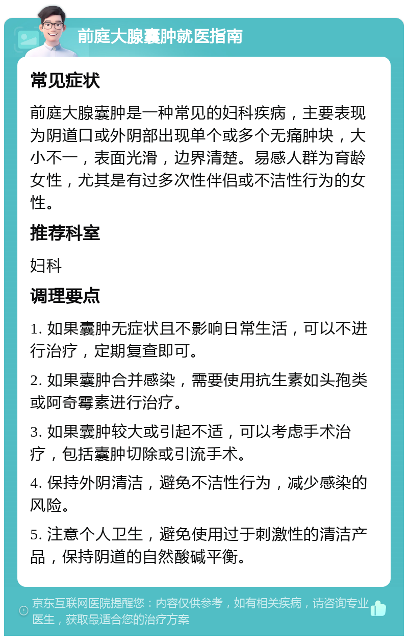 前庭大腺囊肿就医指南 常见症状 前庭大腺囊肿是一种常见的妇科疾病，主要表现为阴道口或外阴部出现单个或多个无痛肿块，大小不一，表面光滑，边界清楚。易感人群为育龄女性，尤其是有过多次性伴侣或不洁性行为的女性。 推荐科室 妇科 调理要点 1. 如果囊肿无症状且不影响日常生活，可以不进行治疗，定期复查即可。 2. 如果囊肿合并感染，需要使用抗生素如头孢类或阿奇霉素进行治疗。 3. 如果囊肿较大或引起不适，可以考虑手术治疗，包括囊肿切除或引流手术。 4. 保持外阴清洁，避免不洁性行为，减少感染的风险。 5. 注意个人卫生，避免使用过于刺激性的清洁产品，保持阴道的自然酸碱平衡。