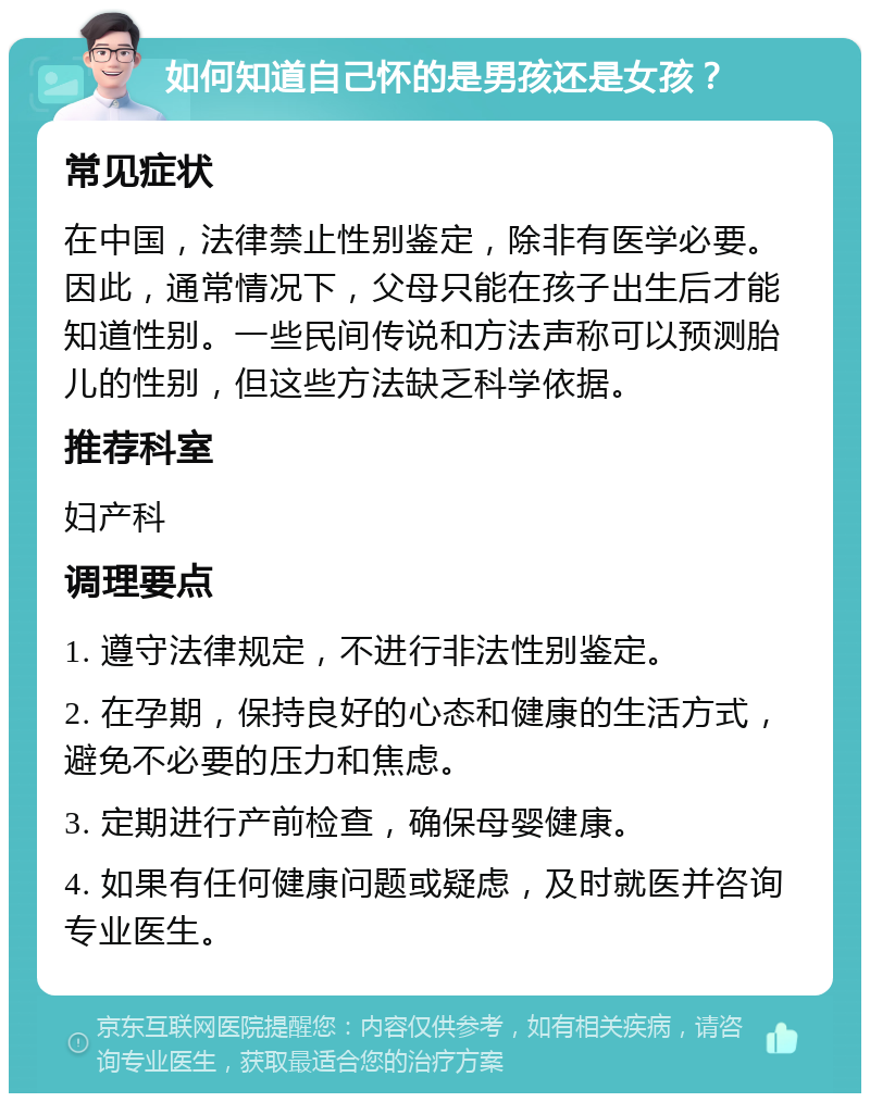 如何知道自己怀的是男孩还是女孩？ 常见症状 在中国，法律禁止性别鉴定，除非有医学必要。因此，通常情况下，父母只能在孩子出生后才能知道性别。一些民间传说和方法声称可以预测胎儿的性别，但这些方法缺乏科学依据。 推荐科室 妇产科 调理要点 1. 遵守法律规定，不进行非法性别鉴定。 2. 在孕期，保持良好的心态和健康的生活方式，避免不必要的压力和焦虑。 3. 定期进行产前检查，确保母婴健康。 4. 如果有任何健康问题或疑虑，及时就医并咨询专业医生。