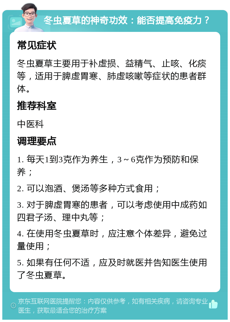 冬虫夏草的神奇功效：能否提高免疫力？ 常见症状 冬虫夏草主要用于补虚损、益精气、止咳、化痰等，适用于脾虚胃寒、肺虚咳嗽等症状的患者群体。 推荐科室 中医科 调理要点 1. 每天1到3克作为养生，3～6克作为预防和保养； 2. 可以泡酒、煲汤等多种方式食用； 3. 对于脾虚胃寒的患者，可以考虑使用中成药如四君子汤、理中丸等； 4. 在使用冬虫夏草时，应注意个体差异，避免过量使用； 5. 如果有任何不适，应及时就医并告知医生使用了冬虫夏草。