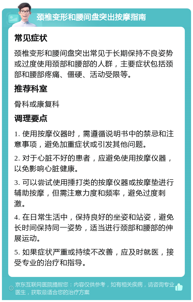 颈椎变形和腰间盘突出按摩指南 常见症状 颈椎变形和腰间盘突出常见于长期保持不良姿势或过度使用颈部和腰部的人群，主要症状包括颈部和腰部疼痛、僵硬、活动受限等。 推荐科室 骨科或康复科 调理要点 1. 使用按摩仪器时，需遵循说明书中的禁忌和注意事项，避免加重症状或引发其他问题。 2. 对于心脏不好的患者，应避免使用按摩仪器，以免影响心脏健康。 3. 可以尝试使用捶打类的按摩仪器或按摩垫进行辅助按摩，但需注意力度和频率，避免过度刺激。 4. 在日常生活中，保持良好的坐姿和站姿，避免长时间保持同一姿势，适当进行颈部和腰部的伸展运动。 5. 如果症状严重或持续不改善，应及时就医，接受专业的治疗和指导。