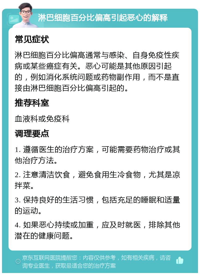 淋巴细胞百分比偏高引起恶心的解释 常见症状 淋巴细胞百分比偏高通常与感染、自身免疫性疾病或某些癌症有关。恶心可能是其他原因引起的，例如消化系统问题或药物副作用，而不是直接由淋巴细胞百分比偏高引起的。 推荐科室 血液科或免疫科 调理要点 1. 遵循医生的治疗方案，可能需要药物治疗或其他治疗方法。 2. 注意清洁饮食，避免食用生冷食物，尤其是凉拌菜。 3. 保持良好的生活习惯，包括充足的睡眠和适量的运动。 4. 如果恶心持续或加重，应及时就医，排除其他潜在的健康问题。