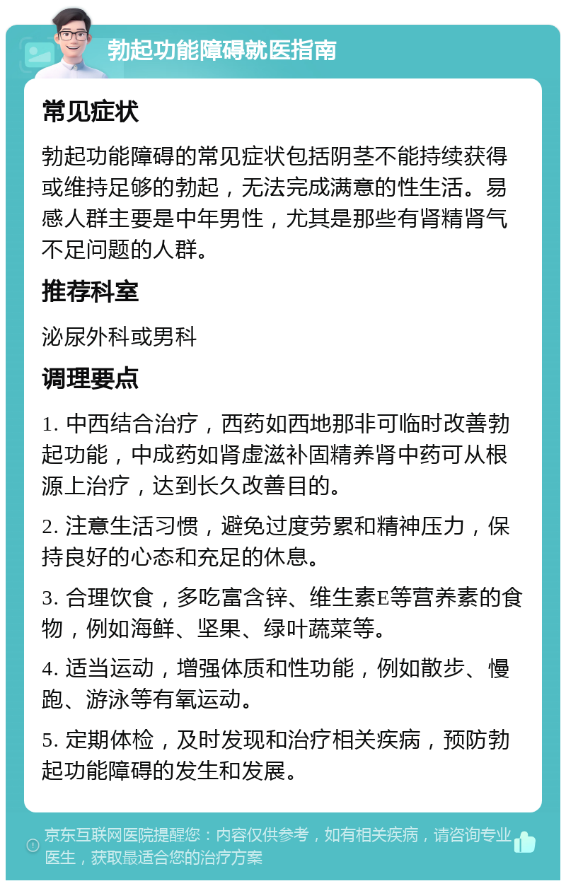 勃起功能障碍就医指南 常见症状 勃起功能障碍的常见症状包括阴茎不能持续获得或维持足够的勃起，无法完成满意的性生活。易感人群主要是中年男性，尤其是那些有肾精肾气不足问题的人群。 推荐科室 泌尿外科或男科 调理要点 1. 中西结合治疗，西药如西地那非可临时改善勃起功能，中成药如肾虚滋补固精养肾中药可从根源上治疗，达到长久改善目的。 2. 注意生活习惯，避免过度劳累和精神压力，保持良好的心态和充足的休息。 3. 合理饮食，多吃富含锌、维生素E等营养素的食物，例如海鲜、坚果、绿叶蔬菜等。 4. 适当运动，增强体质和性功能，例如散步、慢跑、游泳等有氧运动。 5. 定期体检，及时发现和治疗相关疾病，预防勃起功能障碍的发生和发展。