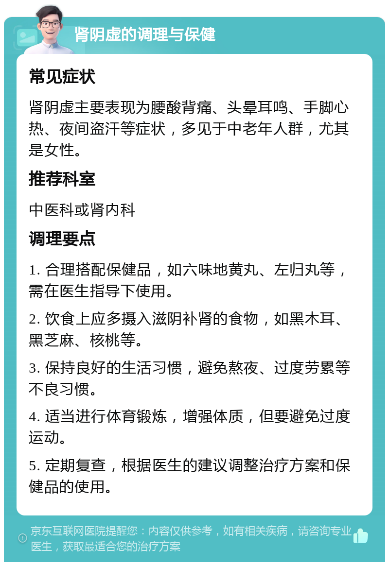 肾阴虚的调理与保健 常见症状 肾阴虚主要表现为腰酸背痛、头晕耳鸣、手脚心热、夜间盗汗等症状，多见于中老年人群，尤其是女性。 推荐科室 中医科或肾内科 调理要点 1. 合理搭配保健品，如六味地黄丸、左归丸等，需在医生指导下使用。 2. 饮食上应多摄入滋阴补肾的食物，如黑木耳、黑芝麻、核桃等。 3. 保持良好的生活习惯，避免熬夜、过度劳累等不良习惯。 4. 适当进行体育锻炼，增强体质，但要避免过度运动。 5. 定期复查，根据医生的建议调整治疗方案和保健品的使用。