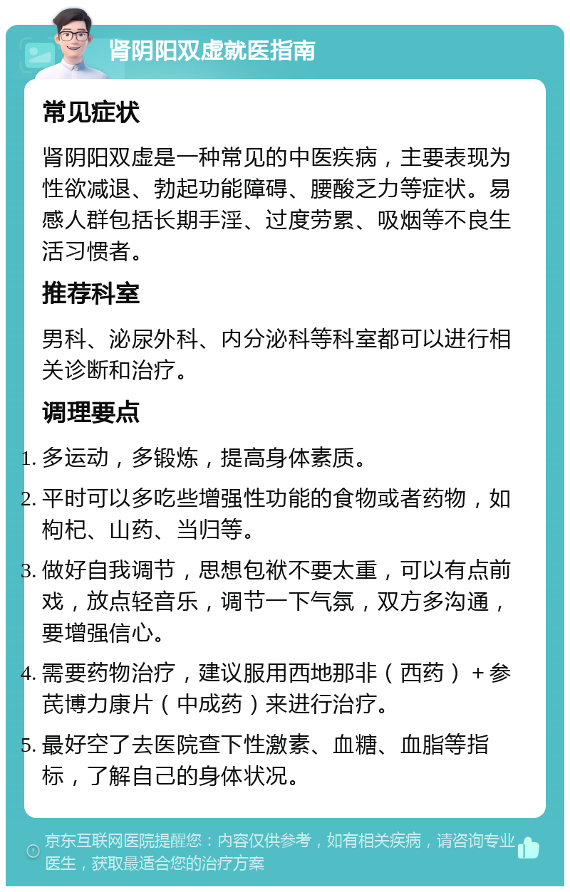 肾阴阳双虚就医指南 常见症状 肾阴阳双虚是一种常见的中医疾病，主要表现为性欲减退、勃起功能障碍、腰酸乏力等症状。易感人群包括长期手淫、过度劳累、吸烟等不良生活习惯者。 推荐科室 男科、泌尿外科、内分泌科等科室都可以进行相关诊断和治疗。 调理要点 多运动，多锻炼，提高身体素质。 平时可以多吃些增强性功能的食物或者药物，如枸杞、山药、当归等。 做好自我调节，思想包袱不要太重，可以有点前戏，放点轻音乐，调节一下气氛，双方多沟通，要增强信心。 需要药物治疗，建议服用西地那非（西药）＋参芪博力康片（中成药）来进行治疗。 最好空了去医院查下性激素、血糖、血脂等指标，了解自己的身体状况。