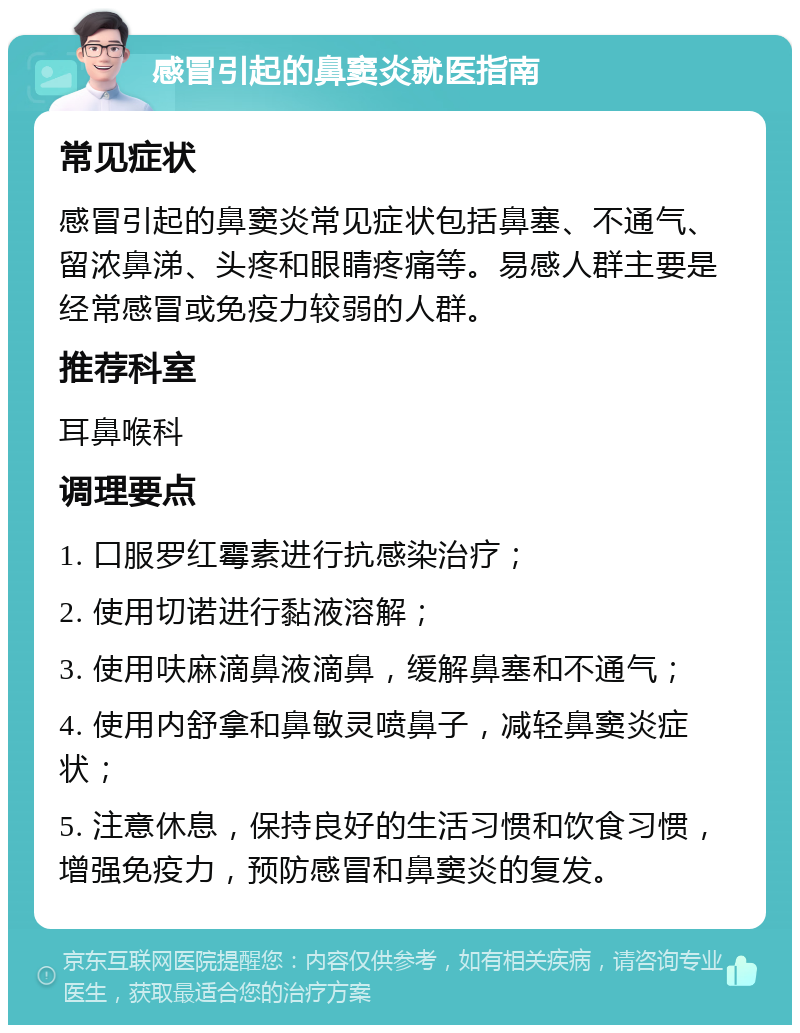 感冒引起的鼻窦炎就医指南 常见症状 感冒引起的鼻窦炎常见症状包括鼻塞、不通气、留浓鼻涕、头疼和眼睛疼痛等。易感人群主要是经常感冒或免疫力较弱的人群。 推荐科室 耳鼻喉科 调理要点 1. 口服罗红霉素进行抗感染治疗； 2. 使用切诺进行黏液溶解； 3. 使用呋麻滴鼻液滴鼻，缓解鼻塞和不通气； 4. 使用内舒拿和鼻敏灵喷鼻子，减轻鼻窦炎症状； 5. 注意休息，保持良好的生活习惯和饮食习惯，增强免疫力，预防感冒和鼻窦炎的复发。