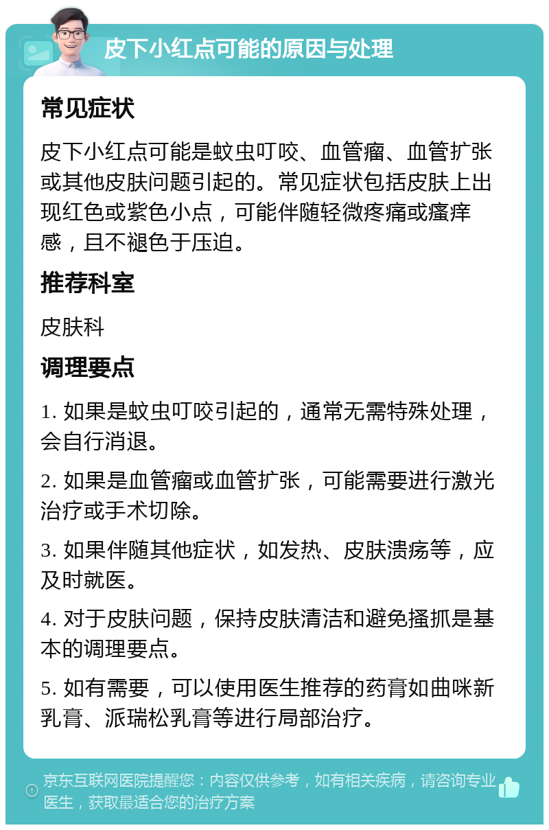 皮下小红点可能的原因与处理 常见症状 皮下小红点可能是蚊虫叮咬、血管瘤、血管扩张或其他皮肤问题引起的。常见症状包括皮肤上出现红色或紫色小点，可能伴随轻微疼痛或瘙痒感，且不褪色于压迫。 推荐科室 皮肤科 调理要点 1. 如果是蚊虫叮咬引起的，通常无需特殊处理，会自行消退。 2. 如果是血管瘤或血管扩张，可能需要进行激光治疗或手术切除。 3. 如果伴随其他症状，如发热、皮肤溃疡等，应及时就医。 4. 对于皮肤问题，保持皮肤清洁和避免搔抓是基本的调理要点。 5. 如有需要，可以使用医生推荐的药膏如曲咪新乳膏、派瑞松乳膏等进行局部治疗。