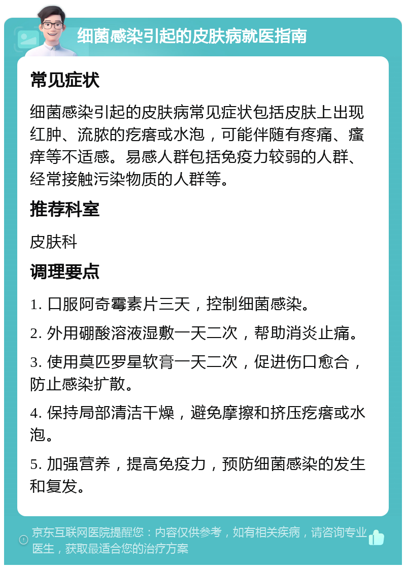 细菌感染引起的皮肤病就医指南 常见症状 细菌感染引起的皮肤病常见症状包括皮肤上出现红肿、流脓的疙瘩或水泡，可能伴随有疼痛、瘙痒等不适感。易感人群包括免疫力较弱的人群、经常接触污染物质的人群等。 推荐科室 皮肤科 调理要点 1. 口服阿奇霉素片三天，控制细菌感染。 2. 外用硼酸溶液湿敷一天二次，帮助消炎止痛。 3. 使用莫匹罗星软膏一天二次，促进伤口愈合，防止感染扩散。 4. 保持局部清洁干燥，避免摩擦和挤压疙瘩或水泡。 5. 加强营养，提高免疫力，预防细菌感染的发生和复发。