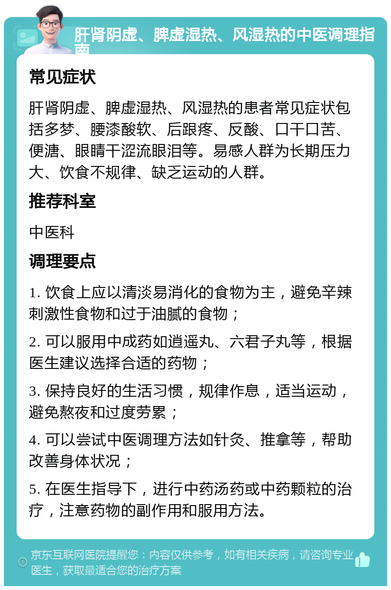 肝肾阴虚、脾虚湿热、风湿热的中医调理指南 常见症状 肝肾阴虚、脾虚湿热、风湿热的患者常见症状包括多梦、腰漆酸软、后跟疼、反酸、口干口苦、便溏、眼睛干涩流眼泪等。易感人群为长期压力大、饮食不规律、缺乏运动的人群。 推荐科室 中医科 调理要点 1. 饮食上应以清淡易消化的食物为主，避免辛辣刺激性食物和过于油腻的食物； 2. 可以服用中成药如逍遥丸、六君子丸等，根据医生建议选择合适的药物； 3. 保持良好的生活习惯，规律作息，适当运动，避免熬夜和过度劳累； 4. 可以尝试中医调理方法如针灸、推拿等，帮助改善身体状况； 5. 在医生指导下，进行中药汤药或中药颗粒的治疗，注意药物的副作用和服用方法。