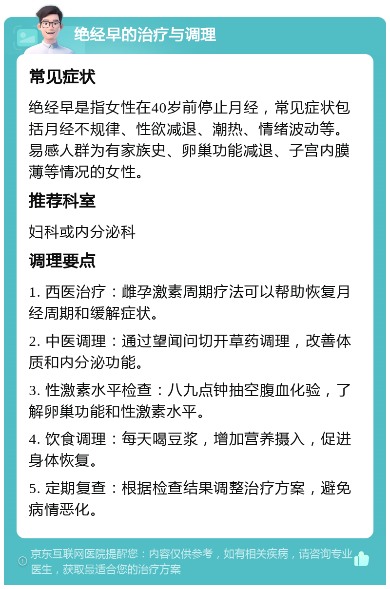 绝经早的治疗与调理 常见症状 绝经早是指女性在40岁前停止月经，常见症状包括月经不规律、性欲减退、潮热、情绪波动等。易感人群为有家族史、卵巢功能减退、子宫内膜薄等情况的女性。 推荐科室 妇科或内分泌科 调理要点 1. 西医治疗：雌孕激素周期疗法可以帮助恢复月经周期和缓解症状。 2. 中医调理：通过望闻问切开草药调理，改善体质和内分泌功能。 3. 性激素水平检查：八九点钟抽空腹血化验，了解卵巢功能和性激素水平。 4. 饮食调理：每天喝豆浆，增加营养摄入，促进身体恢复。 5. 定期复查：根据检查结果调整治疗方案，避免病情恶化。